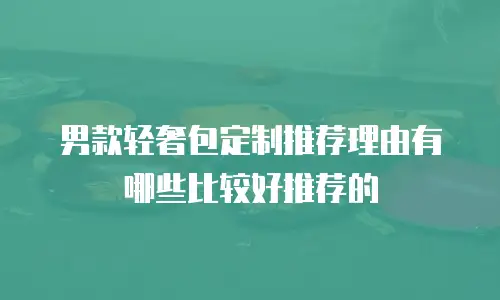 男款轻奢包定制推荐理由有哪些比较好推荐的