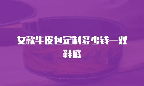 女款牛皮包定制多少钱一双鞋底
