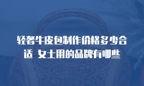轻奢牛皮包制作价格多少合适 女士用的品牌有哪些