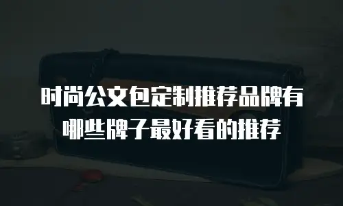 时尚公文包定制推荐品牌有哪些牌子最好看的推荐