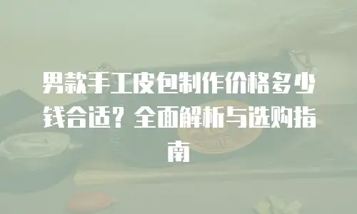 男款手工皮包制作价格多少钱合适？全面解析与选购指南
