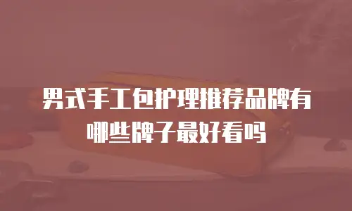男式手工包护理推荐品牌有哪些牌子最好看吗