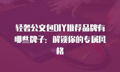 轻奢公文包DIY推荐品牌有哪些牌子：解锁你的专属风格