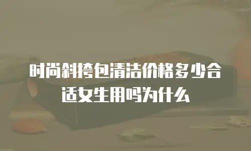 时尚斜挎包清洁价格多少合适女生用吗为什么