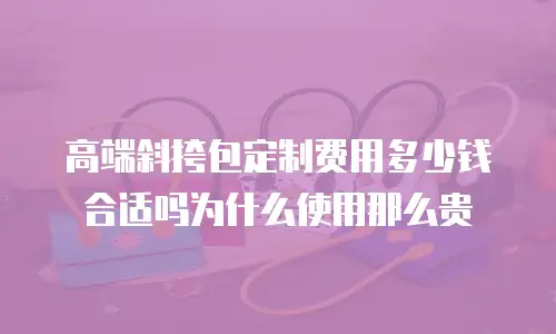 高端斜挎包定制费用多少钱合适吗为什么使用那么贵