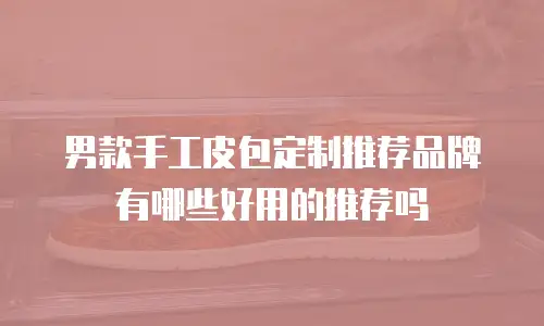 男款手工皮包定制推荐品牌有哪些好用的推荐吗