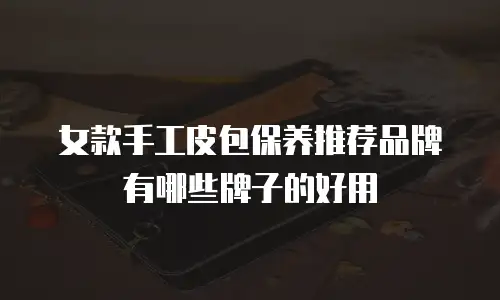 女款手工皮包保养推荐品牌有哪些牌子的好用