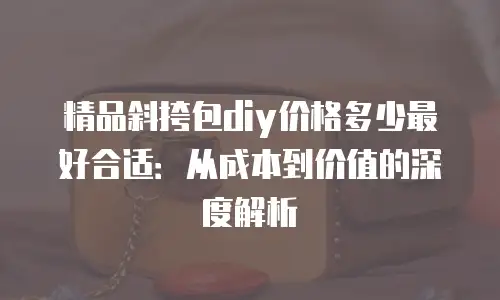 精品斜挎包diy价格多少最好合适：从成本到价值的深度解析