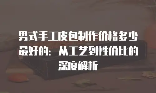 男式手工皮包制作价格多少最好的：从工艺到性价比的深度解析