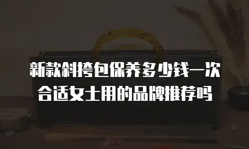 新款斜挎包保养多少钱一次合适女士用的品牌推荐吗