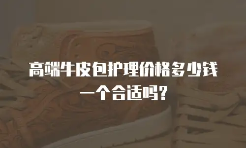 高端牛皮包护理价格多少钱一个合适吗？