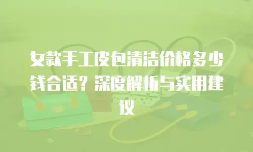 女款手工皮包清洁价格多少钱合适？深度解析与实用建议