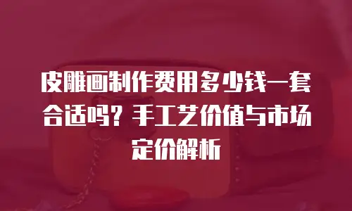 皮雕画制作费用多少钱一套合适吗？手工艺价值与市场定价解析