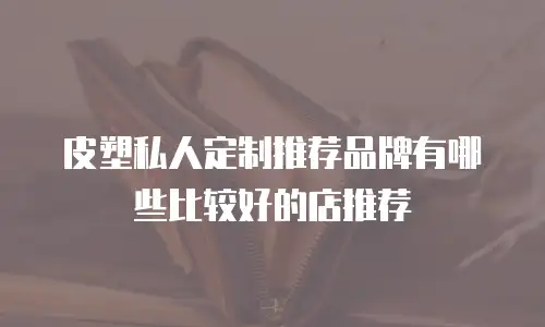 皮塑私人定制推荐品牌有哪些比较好的店推荐