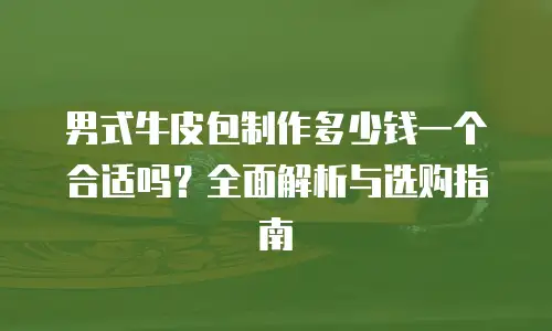 男式牛皮包制作多少钱一个合适吗？全面解析与选购指南