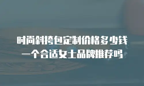时尚斜挎包定制价格多少钱一个合适女士品牌推荐吗