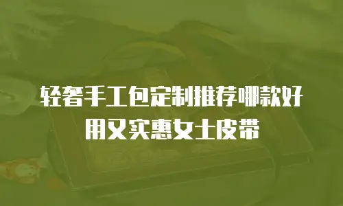 轻奢手工包定制推荐哪款好用又实惠女士皮带