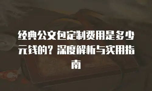 经典公文包定制费用是多少元钱的？深度解析与实用指南