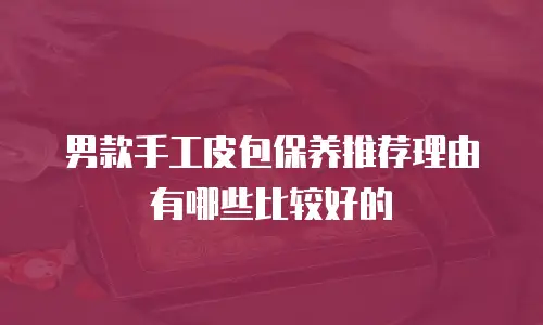 男款手工皮包保养推荐理由有哪些比较好的