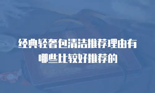 经典轻奢包清洁推荐理由有哪些比较好推荐的