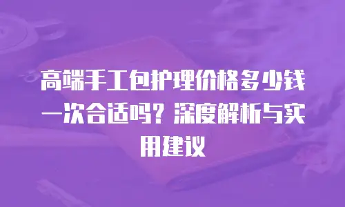 高端手工包护理价格多少钱一次合适吗？深度解析与实用建议