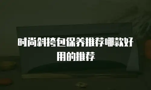 时尚斜挎包保养推荐哪款好用的推荐
