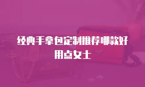 经典手拿包定制推荐哪款好用点女士