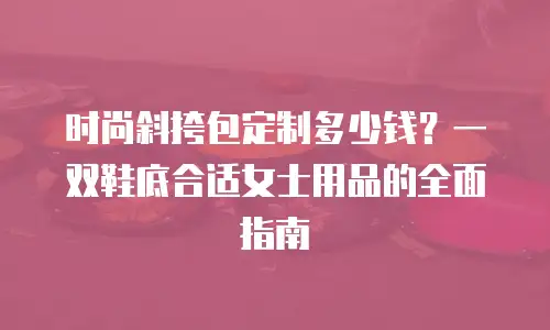时尚斜挎包定制多少钱？一双鞋底合适女士用品的全面指南
