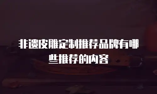 非遗皮雕定制推荐品牌有哪些推荐的内容