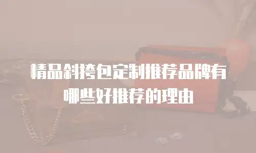 精品斜挎包定制推荐品牌有哪些好推荐的理由