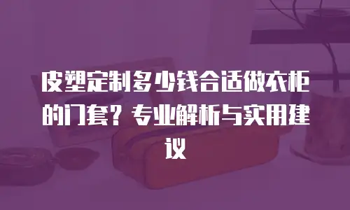 皮塑定制多少钱合适做衣柜的门套？专业解析与实用建议