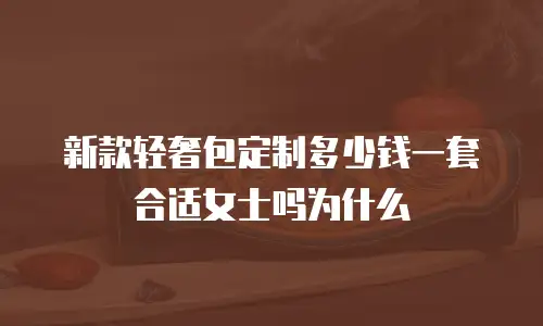 新款轻奢包定制多少钱一套合适女士吗为什么