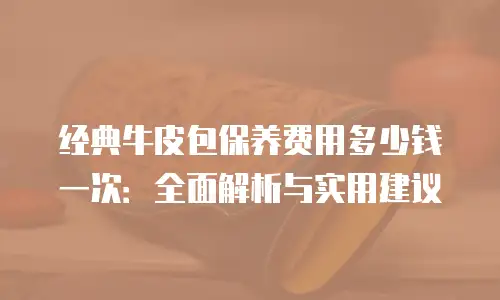 经典牛皮包保养费用多少钱一次：全面解析与实用建议