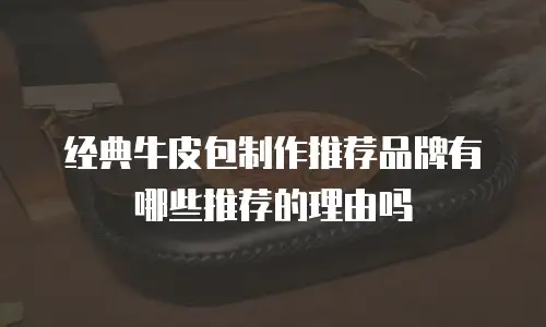 经典牛皮包制作推荐品牌有哪些推荐的理由吗