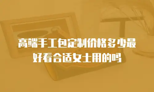 高端手工包定制价格多少最好看合适女士用的吗