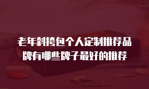 老年斜挎包个人定制推荐品牌有哪些牌子最好的推荐