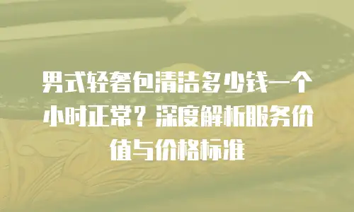 男式轻奢包清洁多少钱一个小时正常？深度解析服务价值与价格标准