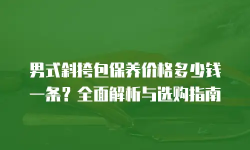 男式斜挎包保养价格多少钱一条？全面解析与选购指南