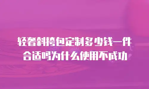 轻奢斜挎包定制多少钱一件合适吗为什么使用不成功
