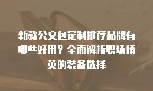 新款公文包定制推荐品牌有哪些好用？全面解析职场精英的装备选择
