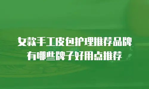 女款手工皮包护理推荐品牌有哪些牌子好用点推荐