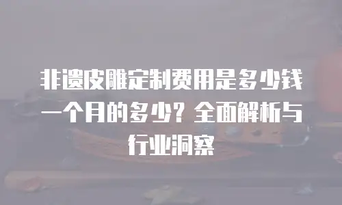 非遗皮雕定制费用是多少钱一个月的多少？全面解析与行业洞察