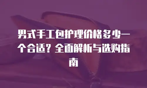 男式手工包护理价格多少一个合适？全面解析与选购指南