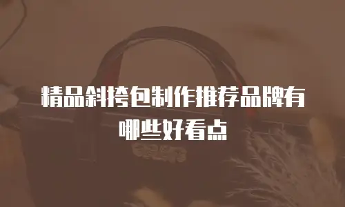 精品斜挎包制作推荐品牌有哪些好看点