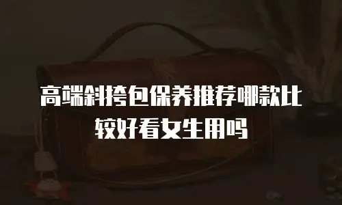 高端斜挎包保养推荐哪款比较好看女生用吗
