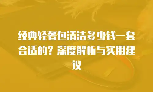 经典轻奢包清洁多少钱一套合适的？深度解析与实用建议