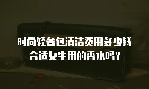 时尚轻奢包清洁费用多少钱合适女生用的香水吗？