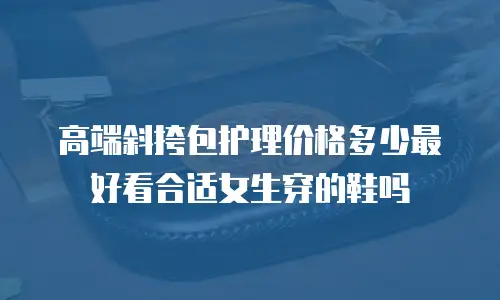 高端斜挎包护理价格多少最好看合适女生穿的鞋吗