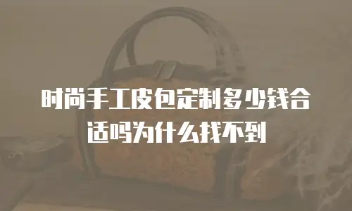 时尚手工皮包定制多少钱合适吗为什么找不到