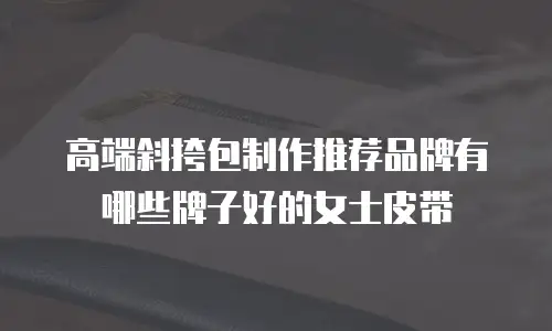 高端斜挎包制作推荐品牌有哪些牌子好的女士皮带